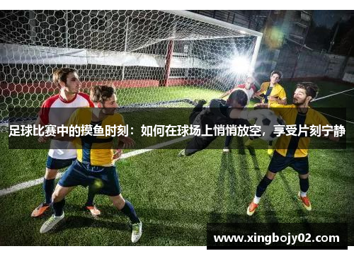 足球比赛中的摸鱼时刻：如何在球场上悄悄放空，享受片刻宁静